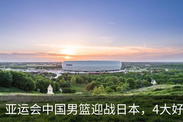 亚运会中国男篮迎战日本，4大好消息2个坏消息，男篮赢球机会来了